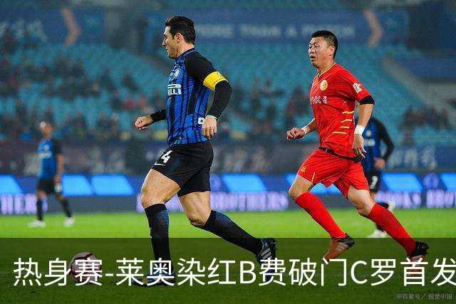 热身赛-莱奥染红B费破门C罗首发 十人葡萄牙2-1十人智利